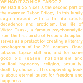 WE HAD IT SO NICE! TABOO 2
We Had It So Nice! is the second part of the awarded Taboo Trilogy. In this family saga imbued with a fin de siècle decadence and eroticism, the life of Viktor Tausk, a famous psychoanalytic from the first circle of Freud’s disciples, serves as a pretext for creating a literary psychogram of the 20th century. Once tabooed topics still are, and for some good old reason; nationalism and political hypocrisy, religion, sexuality, death by choice … This captivating book is about eternal quest for freedom and happiness.  
